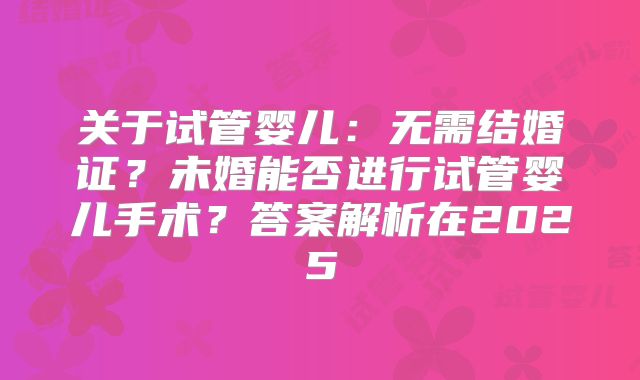 关于试管婴儿：无需结婚证？未婚能否进行试管婴儿手术？答案解析在2025
