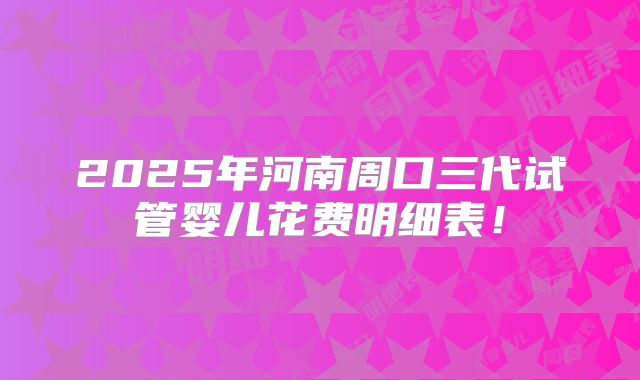 2025年河南周口三代试管婴儿花费明细表！