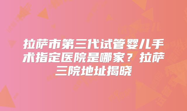 拉萨市第三代试管婴儿手术指定医院是哪家?拉萨三院地址揭晓
