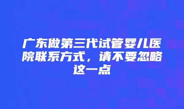 广东做第三代试管婴儿医院联系方式，请不要忽略这一点