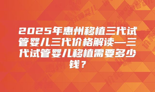 2025年惠州移植三代试管婴儿三代价格解读—三代试管婴儿移植需要多少钱？