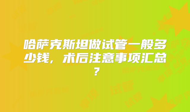 哈萨克斯坦做试管一般多少钱, 术后注意事项汇总？