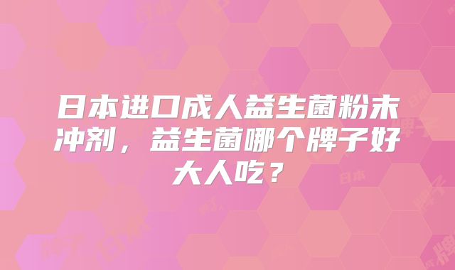 日本进口成人益生菌粉末冲剂,益生菌哪个牌子好大人吃?