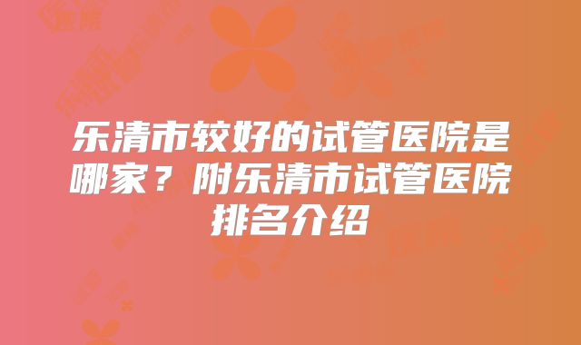 乐清市较好的试管医院是哪家？附乐清市试管医院排名介绍