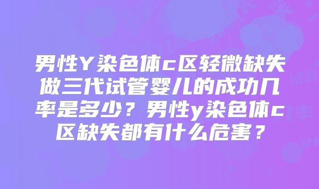男性Y染色体c区轻微缺失做三代试管婴儿的成功几率是多少？男性y染色体c区缺失都有什么危害？