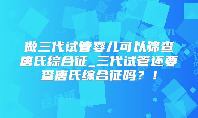 做三代试管婴儿可以筛查唐氏综合征_三代试管还要查唐氏综合征吗?!