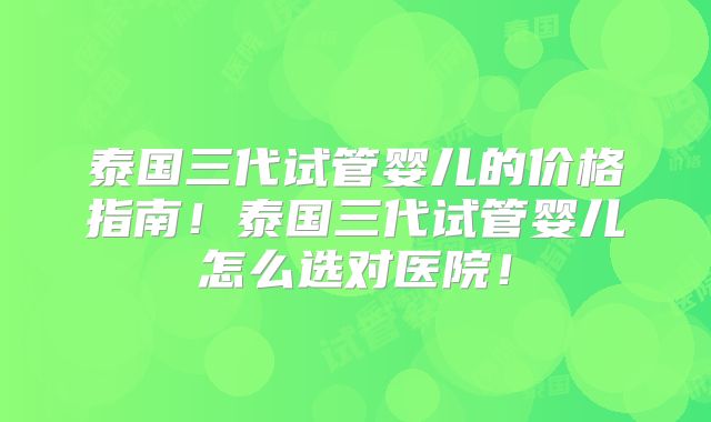 泰国三代试管婴儿的价格指南!泰国三代试管婴儿怎么选对医院!