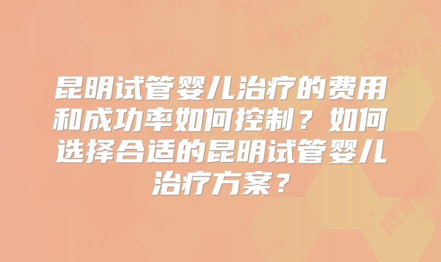 昆明试管婴儿治疗的费用和成功率如何控制？如何选择合适的昆明试管婴儿治疗方案？