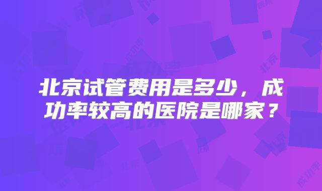 北京试管费用是多少，成功率较高的医院是哪家？