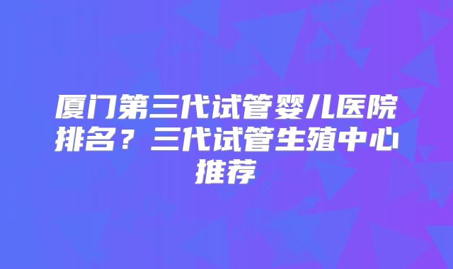 厦门第三代试管婴儿医院排名?三代试管生殖中心推荐