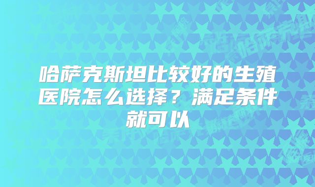哈萨克斯坦比较好的生殖医院怎么选择？满足条件就可以