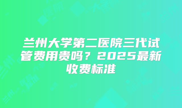 兰州大学第二医院三代试管费用贵吗?2025最新收费标准