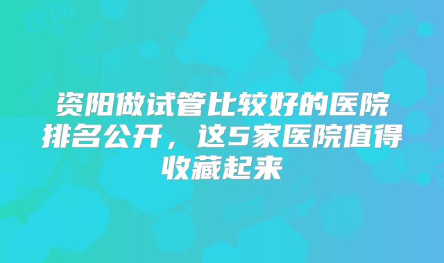 资阳做试管比较好的医院排名公开，这5家医院值得收藏起来