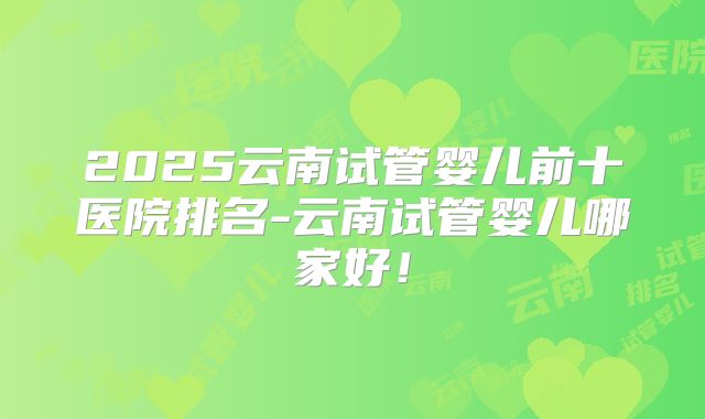 2025云南试管婴儿前十医院排名-云南试管婴儿哪家好！