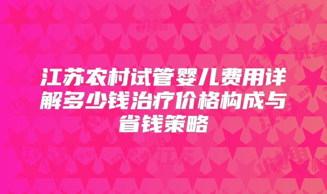 江苏农村试管婴儿费用详解多少钱治疗价格构成与省钱策略