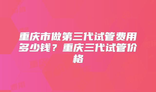 重庆市做第三代试管费用多少钱？重庆三代试管价格