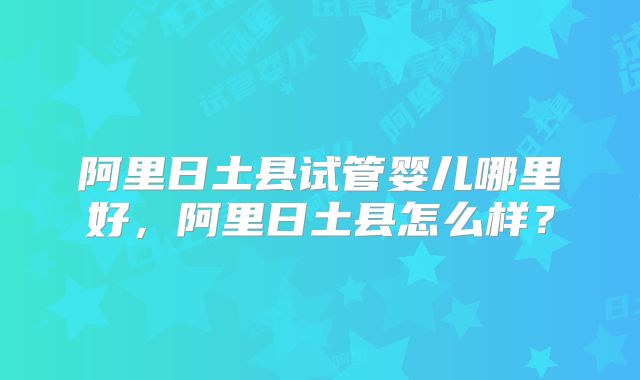 阿里日土县试管婴儿哪里好，阿里日土县怎么样？