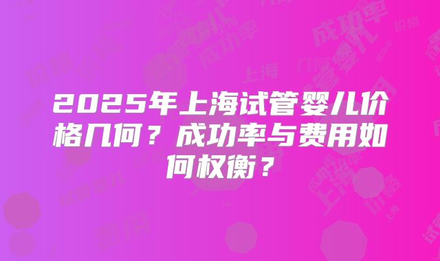 2025年上海试管婴儿价格几何？成功率与费用如何权衡？