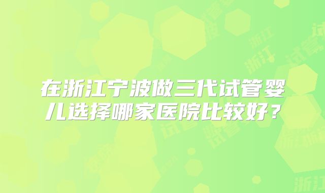 在浙江宁波做三代试管婴儿选择哪家医院比较好？