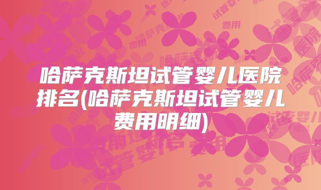 哈萨克斯坦试管婴儿医院排名(哈萨克斯坦试管婴儿费用明细)