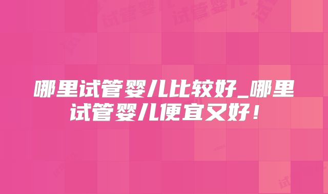哪里试管婴儿比较好_哪里试管婴儿便宜又好!