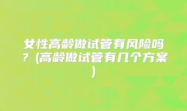 女性高龄做试管有风险吗?(高龄做试管有几个方案)