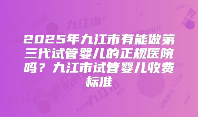 2025年九江市有能做第三代试管婴儿的正规医院吗？九江市试管婴儿收费标准