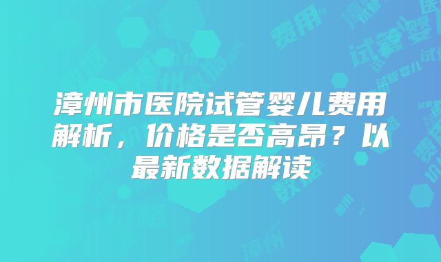 漳州市医院试管婴儿费用解析，价格是否高昂？以最新数据解读