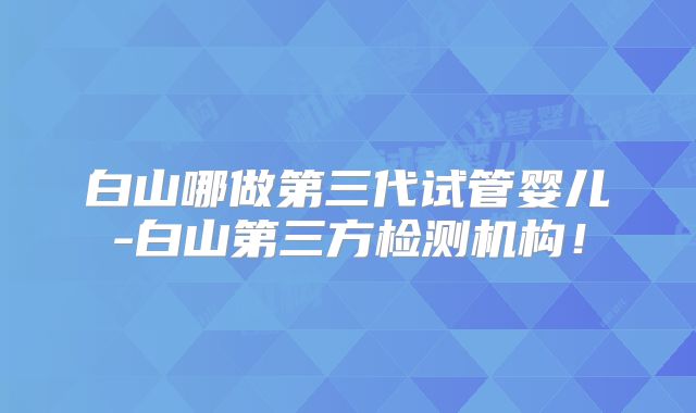 白山哪做第三代试管婴儿-白山第三方检测机构！