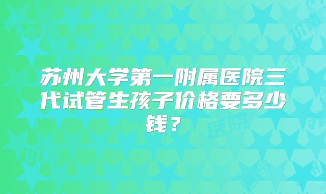 苏州大学第一附属医院三代试管生孩子价格要多少钱?