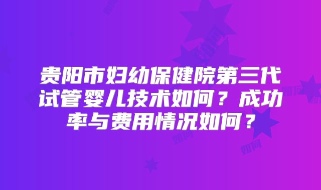 贵阳市妇幼保健院第三代试管婴儿技术如何？成功率与费用情况如何？