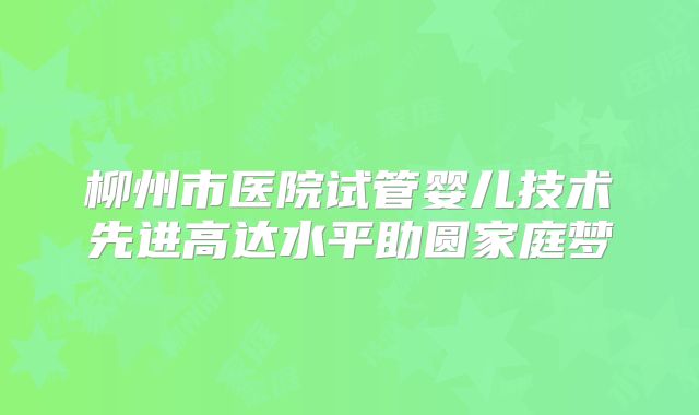 柳州市医院试管婴儿技术先进高达水平助圆家庭梦