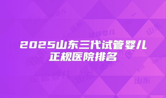 2025山东三代试管婴儿正规医院排名