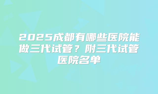 2025成都有哪些医院能做三代试管？附三代试管医院名单