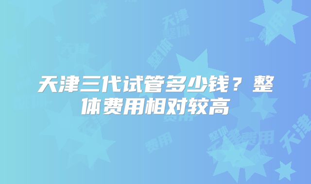 天津三代试管多少钱？整体费用相对较高