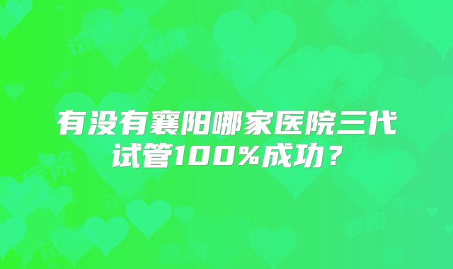 有没有襄阳哪家医院三代试管100%成功？