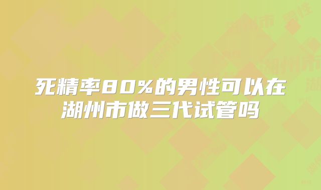 死精率80%的男性可以在湖州市做三代试管吗