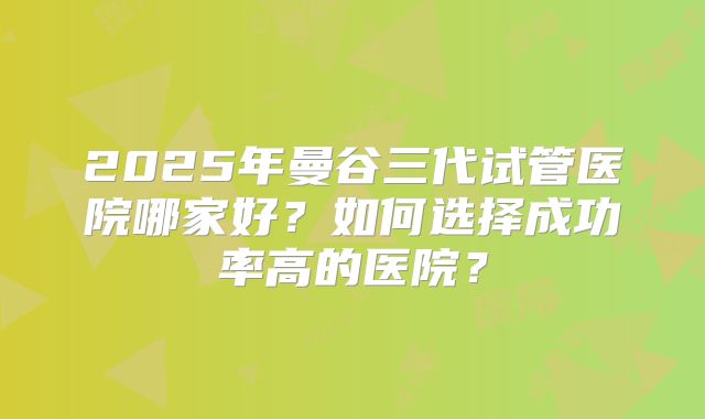 2025年曼谷三代试管医院哪家好？如何选择成功率高的医院？