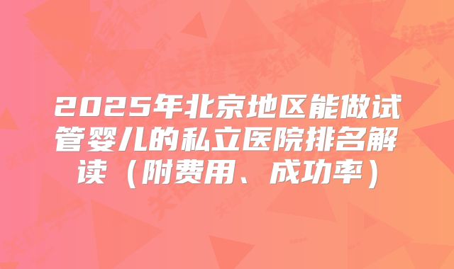 2025年北京地区能做试管婴儿的私立医院排名解读（附费用、成功率）