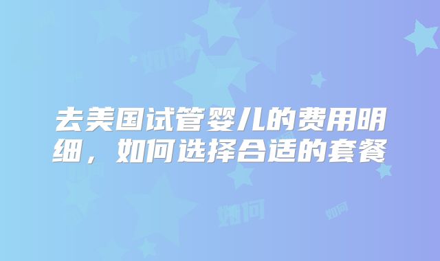 去美国试管婴儿的费用明细，如何选择合适的套餐