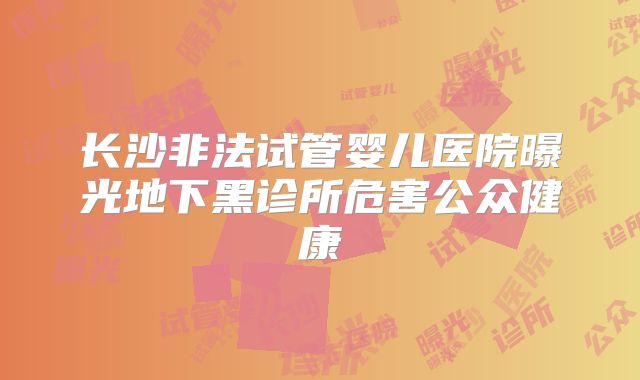 长沙非法试管婴儿医院曝光地下黑诊所危害公众健康