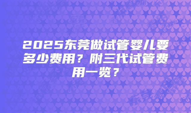 2025东莞做试管婴儿要多少费用？附三代试管费用一览？
