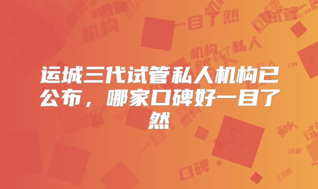 运城三代试管私人机构已公布，哪家口碑好一目了然