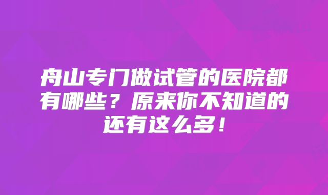 舟山专门做试管的医院都有哪些?原来你不知道的还有这么多!