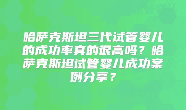 哈萨克斯坦三代试管婴儿的成功率真的很高吗？哈萨克斯坦试管婴儿成功案例分享？