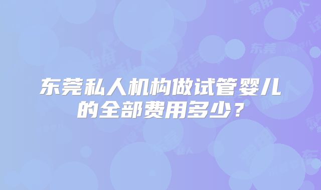 东莞私人机构做试管婴儿的全部费用多少？