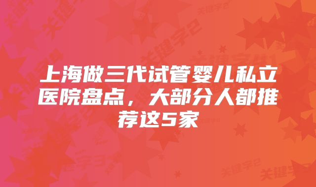 上海做三代试管婴儿私立医院盘点，大部分人都推荐这5家