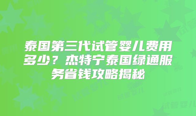 泰国第三代试管婴儿费用多少？杰特宁泰国绿通服务省钱攻略揭秘