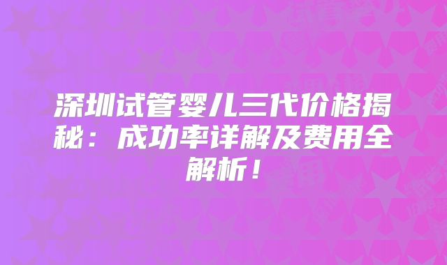 深圳试管婴儿三代价格揭秘：成功率详解及费用全解析！