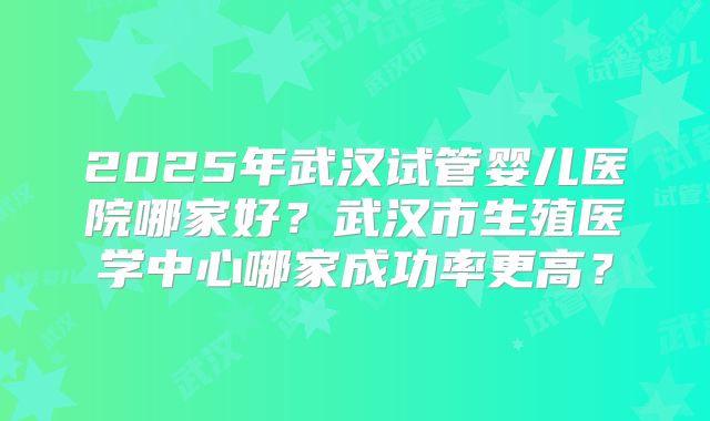 2025年武汉试管婴儿医院哪家好？武汉市生殖医学中心哪家成功率更高？